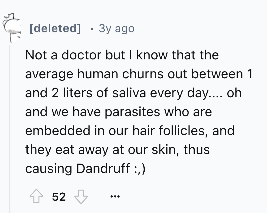 number - deleted 3y ago Not a doctor but I know that the average human churns out between 1 and 2 liters of saliva every day.... oh and we have parasites who are embedded in our hair follicles, and they eat away at our skin, thus causing Dandruff , 52 ...